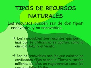 TIPOS DE RECURSOS NATURALES Los recursos pueden ser de dos tipos:  renovables y no renovables. Los renovables son recursos que por  más que se utilicen no se agotan, como la energía solar y el viento. Los no renovables son los que existen en cantidades fijas sobre la Tierra y tardan millones de años en regenerarse como los combustibles fósiles. 