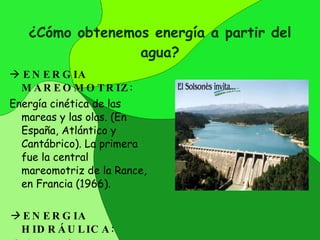 ¿Cómo obtenemos energía a partir del agua?    ENERGIA MAREOMOTRIZ : Energía  cinética de las mareas y las olas.  (En España, Atlántico y Cantábrico).  La primera  fue  la central mareomotriz de la Rance, en   Francia  (1966).      ENERGIA HIDRÁULICA : Es la energía potencial que llevan los ríos y corrientes transformada en energía eléctrica mediante turbinas . 