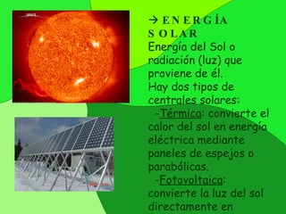   ENERGÍA SOLAR Energía  del  Sol  o  radiación (luz)  que proviene de él.  Hay dos tipos de centrales solares : - Térmica : convierte el calor del sol en energía eléctrica mediante paneles de espejos o parabólicas. - Fotovoltaica : convierte la luz del sol directamente en electricidad 