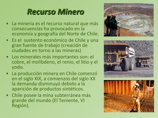 Recurso Minero La minería es el recurso natural que más consecuencias ha provocado en la economía y geografía del Norte de Chile.  Es el  sustento económico de Chile y una gran fuente de trabajo (creación de ciudades en torno a las mineras) Los minerales más importantes son: el cobre, el molibdeno, el renio, el litio y el yodo. La producción minera en Chile comenzó en el siglo XIX, a comienzos del siglo XX la demanda disminuyó debido a la aparición de productos sintéticos. Chile posee la mina subterránea más grande del mundo (El Teniente, VI Región). 