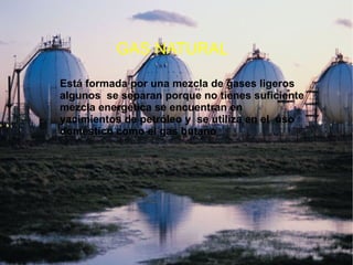 GAS NATURAL Está formada por una mezcla de gases ligeros algunos  se separan porque no tienes suficiente mezcla energética se encuentran en yacimientos de petróleo y  se utiliza en el  uso doméstico como el gas butano 