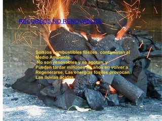 RECURSOS NO RENOVABLES: Son los combustibles fósiles, contaminan el Medio Ambiente.  No son renovables y se agotan, y Pueden tardar millones de años en volver a  Regenerarse. Las energías fósiles provocan  Las lluvias ácidas 