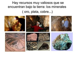 Hay recursos muy valiosos que se encuentran bajo la tierra: los minerales  ( oro, plata, cobre...)   
