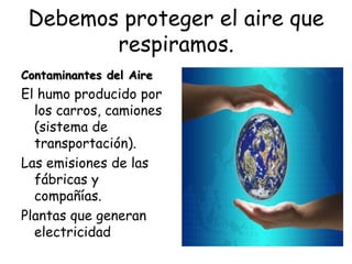 Debemos proteger el aire que
        respiramos.
Contaminantes del Aire
El humo producido por
  los carros, camiones
  (sistema de
  transportación).
Las emisiones de las
  fábricas y
  compañías.
Plantas que generan
  electricidad
 