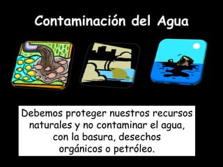 Contaminación del Agua




Debemos proteger nuestros recursos
 naturales y no contaminar el agua,
      con la basura, desechos
       orgánicos o petróleo.
 