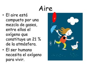 Aire
• El aire está
  compueto por una
  mezcla de gases,
  entre ellos el
  oxígeno que
  constituye un 21 %
  de la atmósfera.
• El ser humano
  necesita el oxígeno
  para vivir.
 