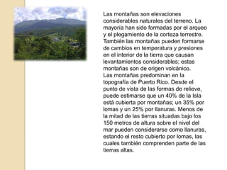 Las montañas son elevaciones considerables naturales del terreno. La mayoría han sido formadas por el arqueo y el plegamiento de la corteza terrestre. También las montañas pueden formarse de cambios en temperatura y presiones en el interior de la tierra que causan levantamientos considerables; estas montañas son de origen volcánico.Las montañas predominan en la topografía de Puerto Rico. Desde el punto de vista de las formas de relieve, puede estimarse que un 40% de la Isla está cubierta por montañas; un 35% por lomas y un 25% por llanuras. Menos de la mitad de las tierras situadas bajo los 150 metros de altura sobre el nivel del mar pueden considerarse como llanuras, estando el resto cubierto por lomas, las cuales también comprenden parte de las tierras altas.