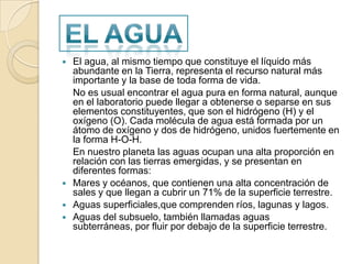 El agua, al mismo tiempo que constituye el líquido más abundante en la Tierra, representa el recurso natural más importante y la base de toda forma de vida.	No es usual encontrar el agua pura en forma natural, aunque en el laboratorio puede llegar a obtenerse o separse en sus elementos constituyentes, que son el hidrógeno (H) y el oxígeno (O). Cada molécula de agua está formada por un átomo de oxígeno y dos de hidrógeno, unidos fuertemente en la forma H-O-H.	En nuestro planeta las aguas ocupan una alta proporción en relación con las tierras emergidas, y se presentan en diferentes formas:Mares y océanos, que contienen una alta concentración de sales y que llegan a cubrir un 71% de la superficie terrestre.Aguas superficiales,que comprenden ríos, lagunas y lagos.Aguas del subsuelo, también llamadas aguas subterráneas, por fluir por debajo de la superficie terrestre.El agua