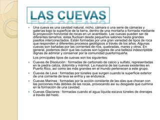 Una cueva es una cavidad natural, nicho, cámara o una serie de cámaras y galerías bajo la superficie de la tierra, dentro de una montaña o formada mediante la proyección horizontal de rocas en un acantilado. Las cuevas pueden ser de diferentes tamaños; éstas fluctúan desde pequeños salones hasta grandes pasillos interconectados. Están formadas por una gran variedad de tipos de roca que responden a diferentes procesos geológicos a través de los años. Algunas cuevas son bañadas por las corrientes de ríos, quebradas, mares y otros. En general, podemos decir que las cuevas son lugares de una belleza indescriptible dignas de admirar y conservar por la comunidad puertorriqueña. 	Los principales tipos de cuevas son los siguientes:Cuevas de Disolución : formadas de carbonato de calcio y sulfato, representadas en la piedra caliza, dolomita y mármol. La mayoría de las cuevas existentes en Puerto Rico, así como las más grandes en el mundo pertenecen a este grupo.Cuevas de Lava : formadas por túneles que surgen cuando la superficie exterior de una corriente de lava se enfría y se endurece.Cuevas Marinas : formadas por la acción constante de las olas que chocan con las porciones más débiles de las rocas, provocando así su desgaste que culmina en la formación de una cavidad.Cuevas Glaciares : formadas cuando el agua líquida excava túneles de drenajes a través del hielo.Las cuevas