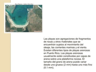 Las playas son agregaciones de fragmentos de rocas y otros materiales que se encuentran sujetos al movimiento del oleaje, las corrientes marinas y el viento. Existen diferentes tipos de playas arenosas en Puerto Rico. Las playas arenosas usualmente están constituidas por capas de arena sobre una plataforma rocosa. El tamaño del grano de arena puede variar desde uno grueso (2 mm) hasta uno más fino (0.1 mm).