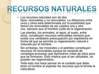 Los recursos naturales son de dos tipos: renovables y no renovables. La diferencia entre unos y otros está determinada por la posibilidad que tienen los renovables de ser usados una y otra vez, siempre que el hombre cuide de la regeneración.	Las plantas, los animales, el agua, el suelo, entre otros, constituyen recursos renovables siempre que exista una verdadera preocupación por explotarlos en forma tal que se permita su regeneración natural o inducida por el hombre.	Sin embargo, los minerales y el petróleo constituyen recursos no renovables porque se necesitó de complejos procesos que demoraron miles de años para que se formaran. Esto implica que al ser utilizados, no puedan ser regenerados.	Todo esto nos hace pensar en el cuidado que debe tener el hombre al explotar los recursos que le brinda la naturaleza.Recursosnaturales