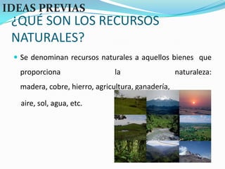 ¿QUÉ SON LOS RECURSOS NATURALES?IDEAS PREVIASSe denominan recursos naturales a aquellos bienes  que proporciona la naturaleza: madera, cobre, hierro, agricultura, ganadería, aire, sol, agua, etc.