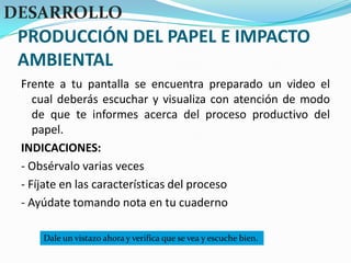 PRODUCCIÓN DEL PAPEL E IMPACTO AMBIENTALDESARROLLOFrente a tu pantalla se encuentra preparado un video el cual deberás escuchar y visualiza con atención de modo de que te informes acerca del proceso productivo del papel.INDICACIONES:- Obsérvalo varias veces- Fíjate en las características del proceso- Ayúdate tomando nota en tu cuadernoDale un vistazo ahora y verifica que se vea y escuche bien.