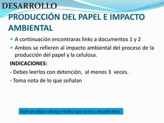 PRODUCCIÓN DEL PAPEL E IMPACTO AMBIENTALDESARROLLOA continuación encontraras links a documentos 1 y 2Ambos se refieren al impacto ambiental del proceso de la producción del papel y la celulosa.INDICACIONES:- Debes leerlos con detención,  al menos 3  veces.- Toma nota de lo que señalanDale un vistazo ahora y verifica que se vea y escuche bien.