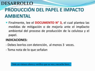 PRODUCCIÓN DEL PAPEL E IMPACTO AMBIENTALDESARROLLOFinalmente, lee el DOCUMENTO N° 3, el cual plantea las medidas de mitigación o de mejoría ante el imp0acto ambiental del proceso de producción de la celulosa y el papel.INDICACIONES:- Debes leerlos con detención,  al menos 3  veces.- Toma nota de lo que señalanDale un vistazo ahora y verifica que se vea y escuche bien.