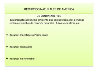 RECURSOS NATURALES DE AMERICA  UN CONTINENTE RICO         Los productos del medio ambiente que son utilizado a las personas reciben el nombre de recursos naturales . Estos se clasifican en:  ,[object Object]