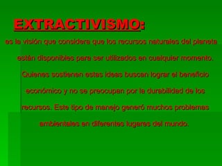 EXTRACTIVISMO : es la visión que considera que los recursos naturales del planeta están disponibles para ser utilizados en cualquier momento. Quienes sostienen estas ideas buscan lograr el beneficio económico y no se preocupan por la durabilidad de los recursos. Este tipo de manejo generó muchos problemas ambientales en diferentes lugares del mundo.  