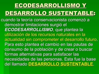 ECODESARROLLISMO Y DESARROLLO SUSTENTABLE : cuando la teoría conservacionista comenzó a demostrar limitaciones surgió el  ECODESARROLLISMO , que plantea la  utilización de los recursos naturales en la actualidad sin comprometer el desarrollo futuro . Para esto plantea el cambio en las pautas de consumo de la población y de crear o buscar formas alternativas para satisfacer las necesidades de las personas. Esta fue la base del llamado  DESARROLLO SUSTENTABLE . 