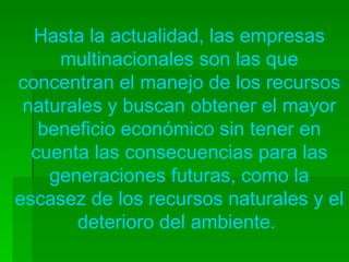 Hasta la actualidad, las empresas multinacionales son las que concentran el manejo de los recursos naturales y buscan obtener el mayor beneficio económico sin tener en cuenta las consecuencias para las generaciones futuras, como la escasez de los recursos naturales y el deterioro del ambiente.  