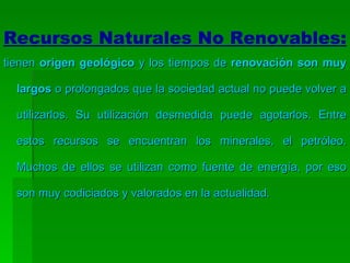 Recursos Naturales No Renovables: tienen  origen geológico  y los tiempos de  renovación son muy largos  o prolongados que la sociedad actual no puede volver a utilizarlos. Su utilización desmedida puede agotarlos. Entre estos recursos se encuentran los minerales, el petróleo. Muchos de ellos se utilizan como fuente de energía, por eso son muy codiciados y valorados en la actualidad. 