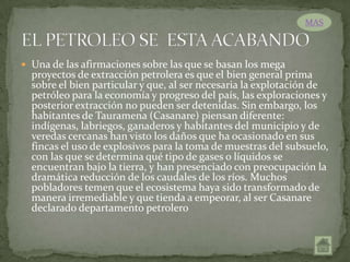 MAS



 Una de las afirmaciones sobre las que se basan los mega
  proyectos de extracción petrolera es que el bien general prima
  sobre el bien particular y que, al ser necesaria la explotación de
  petróleo para la economía y progreso del país, las exploraciones y
  posterior extracción no pueden ser detenidas. Sin embargo, los
  habitantes de Tauramena (Casanare) piensan diferente:
  indígenas, labriegos, ganaderos y habitantes del municipio y de
  veredas cercanas han visto los daños que ha ocasionado en sus
  fincas el uso de explosivos para la toma de muestras del subsuelo,
  con las que se determina qué tipo de gases o líquidos se
  encuentran bajo la tierra, y han presenciado con preocupación la
  dramática reducción de los caudales de los ríos. Muchos
  pobladores temen que el ecosistema haya sido transformado de
  manera irremediable y que tienda a empeorar, al ser Casanare
  declarado departamento petrolero
 