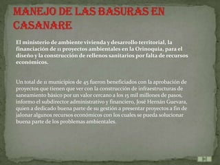 El ministerio de ambiente vivienda y desarrollo territorial, la
financiación de 11 proyectos ambientales en la Orinoquia, para el
diseño y la construcción de rellenos sanitarios por falta de recursos
económicos.


Un total de 11 municipios de 45 fueron beneficiados con la aprobación de
proyectos que tienen que ver con la construcción de infraestructuras de
saneamiento básico por un valor cercano a los 15 mil millones de pasos,
informo el subdirector administrativo y financiero, José Hernán Guevara,
quien a dedicado buena parte de su gestión a presentar proyectos a fin de
jalonar algunos recursos económicos con los cuales se pueda solucionar
buena parte de los problemas ambientales.
 
