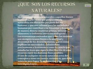 mas



Se denominan recursos naturales a aquellos bienes
materiales y servicios que proporciona la
naturaleza sin alteración por parte del ser
humano; y que son valiosos para las sociedades
humanas por contribuir a su bienestar y desarrollo
de manera directa (materias primas, minerales,
alimentos) o indirecta (servicios ecológicos)
Los economistas entienden que todos los recursos
son siempre escasos frente a la amplitud y
diversidad de los deseos humanos, que es como
explican las necesidades; definiéndose
precisamente a la economía como la ciencia que
estudia las leyes que rigen la distribución de esos
recursos entre los distintos fines posibles.
El uso de cualquier recurso natural acarrea dos
conceptos a tener en cuenta: resistencia, que debe
vencerse para lograr la explotación, y la
interdependencia.
 