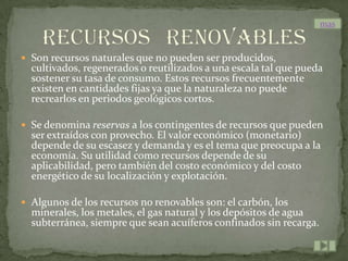 mas


 Son recursos naturales que no pueden ser producidos,
  cultivados, regenerados o reutilizados a una escala tal que pueda
  sostener su tasa de consumo. Estos recursos frecuentemente
  existen en cantidades fijas ya que la naturaleza no puede
  recrearlos en periodos geológicos cortos.

 Se denomina reservas a los contingentes de recursos que pueden
  ser extraídos con provecho. El valor económico (monetario)
  depende de su escasez y demanda y es el tema que preocupa a la
  economía. Su utilidad como recursos depende de su
  aplicabilidad, pero también del costo económico y del costo
  energético de su localización y explotación.

 Algunos de los recursos no renovables son: el carbón, los
  minerales, los metales, el gas natural y los depósitos de agua
  subterránea, siempre que sean acuíferos confinados sin recarga.
 