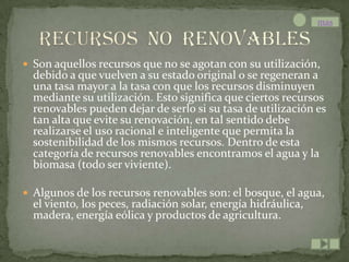 mas



 Son aquellos recursos que no se agotan con su utilización,
  debido a que vuelven a su estado original o se regeneran a
  una tasa mayor a la tasa con que los recursos disminuyen
  mediante su utilización. Esto significa que ciertos recursos
  renovables pueden dejar de serlo si su tasa de utilización es
  tan alta que evite su renovación, en tal sentido debe
  realizarse el uso racional e inteligente que permita la
  sostenibilidad de los mismos recursos. Dentro de esta
  categoría de recursos renovables encontramos el agua y la
  biomasa (todo ser viviente).

 Algunos de los recursos renovables son: el bosque, el agua,
  el viento, los peces, radiación solar, energía hidráulica,
  madera, energía eólica y productos de agricultura.
 