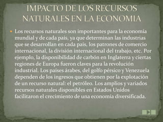  Los recursos naturales son importantes para la economía
  mundial y de cada país, ya que determinan las industrias
  que se desarrollan en cada país, los patrones de comercio
  internacional, la división internacional del trabajo, etc. Por
  ejemplo, la disponibilidad de carbón en Inglaterra y ciertas
  regiones de Europa fueron claves para la revolución
  industrial. Los países árabes, del golfo pérsico y Venezuela
  dependen de los ingresos que obtienen por la explotación
  de un recurso natural: el petróleo. Los amplios y variados
  recursos naturales disponibles en Estados Unidos
  facilitaron el crecimiento de una economía diversificada.
 