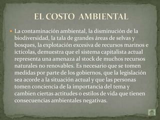  La contaminación ambiental, la disminución de la
 biodiversidad, la tala de grandes áreas de selvas y
 bosques, la explotación excesiva de recursos marinos e
 ictícolas, demuestra que el sistema capitalista actual
 representa una amenaza al stock de muchos recursos
 naturales no renovables. Es necesario que se tomen
 medidas por parte de los gobiernos, que la legislación
 sea acorde a la situación actual y que las personas
 tomen conciencia de la importancia del tema y
 cambien ciertas actitudes o estilos de vida que tienen
 consecuencias ambientales negativas.
 