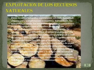 Estos recursos naturales representan, además, fuentes de
riqueza para la explotación económica. Por ejemplo, los
minerales, el suelo, los animales y las plantas constituyen
recursos naturales que el hombre puede utilizar
directamente como fuentes para esta explotación. De
igual forma, los combustibles, el viento y el agua pueden
ser utilizados como recursos naturales para la producción
de energía. Pero la mejor utilización de un recurso natural
depende del conocimiento que el hombre tenga al
respecto, y de las leyes que rigen la conservación de aquel.
La conservación del medio ambiente debe considerarse
como un sistema de medidas sociales, socioeconómicas y
técnico-productivas dirigidas a la utilización racional de
los recursos naturales, la conservación de los complejos
naturales típicos, escasos o en vías de extinción, así como
la defensa del medio ante la contaminación y la
degradación
 