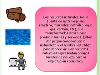 Los recursos naturales son la
      fuente de materia prima
(madera, minerales, petróleo, agua
       , gas, carbón, etc), que
    transformadas sirven para
producir bienes y servicios. Estos
     son proporcionados por la
 naturaleza y el hombre los utiliza
   para sobrevivir. Los recursos
  naturales representan además
    fuentes de riqueza para la
       explotación económica.
 