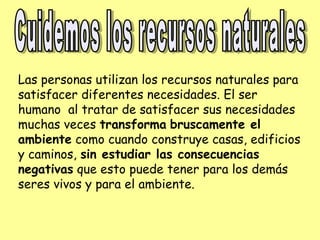 Las personas utilizan los recursos naturales para
satisfacer diferentes necesidades. El ser
humano al tratar de satisfacer sus necesidades
muchas veces transforma bruscamente el
ambiente como cuando construye casas, edificios
y caminos, sin estudiar las consecuencias
negativas que esto puede tener para los demás
seres vivos y para el ambiente.
 