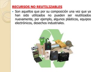 RECURSOS NO REUTILIZABLES
 Son aquellos que por su composición una vez que ya
  han sido utilizados no pueden ser reutilizados
  nuevamente, por ejemplo, algunos plásticos, equipos
  electrónicos, desechos industriales.
 