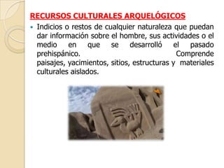 RECURSOS CULTURALES ARQUELÓGICOS
 Indicios o restos de cualquier naturaleza que puedan
  dar información sobre el hombre, sus actividades o el
  medio     en     que   se     desarrolló    el  pasado
  prehispánico.                                Comprende
  paisajes, yacimientos, sitios, estructuras y materiales
  culturales aislados.
 