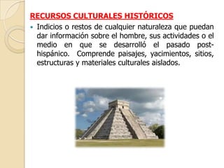 RECURSOS CULTURALES HISTÓRICOS
 Indicios o restos de cualquier naturaleza que puedan
  dar información sobre el hombre, sus actividades o el
  medio en que se desarrolló el pasado post-
  hispánico. Comprende paisajes, yacimientos, sitios,
  estructuras y materiales culturales aislados.
 