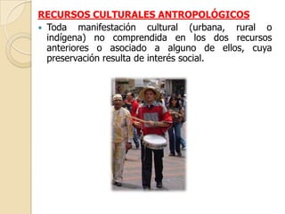 RECURSOS CULTURALES ANTROPOLÓGICOS
 Toda manifestación cultural (urbana, rural o
  indígena) no comprendida en los dos recursos
  anteriores o asociado a alguno de ellos, cuya
  preservación resulta de interés social.
 