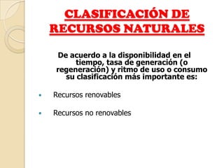 CLASIFICACIÓN DE
    RECURSOS NATURALES

    De acuerdo a la disponibilidad en el
         tiempo, tasa de generación (o
    regeneración) y ritmo de uso o consumo
      su clasificación más importante es:

   Recursos renovables

   Recursos no renovables
 