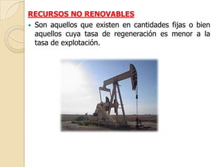 RECURSOS NO RENOVABLES
 Son aquellos que existen en cantidades fijas o bien
  aquellos cuya tasa de regeneración es menor a la
  tasa de explotación.
 