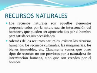 RECURSOS NATURALES
 Los recursos naturales son aquellos elementos
proporcionados por la naturaleza sin intervención del
hombre y que pueden ser aprovechados por el hombre
para satisfacer sus necesidades.
 Además de los recursos naturales, existen los recursos
humanos, los recursos culturales, las maquinarias, los
bienes inmuebles, etc. Claramente vemos que otros
tipos de recursos no son provistos por la naturaleza sin
intervención humana, sino que son creados por el
hombre.
 