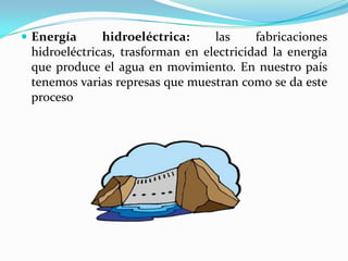  Energía hidroeléctrica: las fabricaciones
hidroeléctricas, trasforman en electricidad la energía
que produce el agua en movimiento. En nuestro país
tenemos varias represas que muestran como se da este
proceso
 