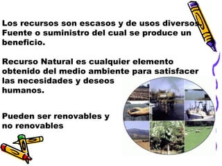 Los recursos son escasos y de usos diversos.
Fuente o suministro del cual se produce un
beneficio.
Recurso Natural es cualquier elemento
obtenido del medio ambiente para satisfacer
las necesidades y deseos
humanos.
Pueden ser renovables y
no renovables

 