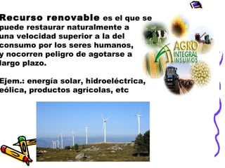 Recurso renovable es el que se

puede restaurar naturalmente a
una velocidad superior a la del
consumo por los seres humanos,
y nocorren peligro de agotarse a
largo plazo.

Ejem.: energía solar, hidroeléctrica,
eólica, productos agrícolas, etc

 