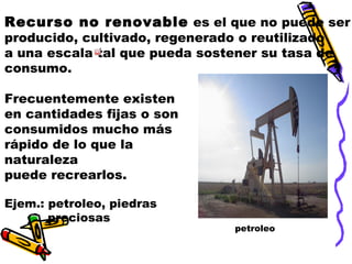Recurso no renovable es el que no puede ser
producido, cultivado, regenerado o reutilizado
a una escala tal que pueda sostener su tasa de
consumo.
Frecuentemente existen
en cantidades fijas o son
consumidos mucho más
rápido de lo que la
naturaleza
puede recrearlos.
Ejem.: petroleo, piedras
preciosas

petroleo

 
