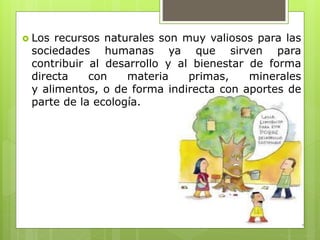  Los recursos naturales son muy valiosos para las
sociedades humanas ya que sirven para
contribuir al desarrollo y al bienestar de forma
directa con materia primas, minerales
y alimentos, o de forma indirecta con aportes de
parte de la ecología.
 