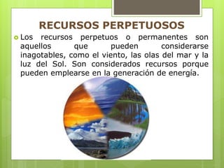  Los recursos perpetuos o permanentes son
aquellos que pueden considerarse
inagotables, como el viento, las olas del mar y la
luz del Sol. Son considerados recursos porque
pueden emplearse en la generación de energía.
RECURSOS PERPETUOSOS
 