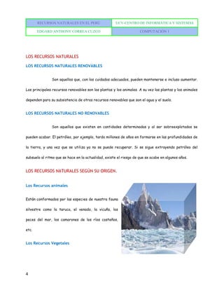 RECURSOS NATURALES EN EL PERÚ UCV-CENTRO DE INFORMÁTICA Y SISTEMAS
EDGARD ANTHONY CORREA CUZCO COMPUTACIÓN 1
4
LOS RECURSOS NATURALES
LOS RECURSOS NATURALES RENOVABLES
Son aquellos que, con los cuidados adecuados, pueden mantenerse e incluso aumentar.
Los principales recursos renovables son las plantas y los animales. A su vez las plantas y los animales
dependen para su subsistencia de otros recursos renovables que son el agua y el suelo.
LOS RECURSOS NATURALES NO RENOVABLES
Son aquellos que existen en cantidades determinadas y al ser sobreexplotados se
pueden acabar. El petróleo, por ejemplo, tardo millones de años en formarse en las profundidades de
la tierra, y una vez que se utiliza ya no se puede recuperar. Si se sigue extrayendo petróleo del
subsuelo al ritmo que se hace en la actualidad, existe el riesgo de que se acabe en algunos años.
LOS RECURSOS NATURALES SEGÚN SU ORIGEN.
Los Recursos animales
Están conformados por las especies de nuestra fauna
silvestre como la taruca, el venado, la vicuña, los
peces del mar, los camarones de los ríos costeños,
etc.
Los Recursos Vegetales
 