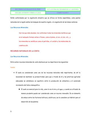 RECURSOS NATURALES EN EL PERÚ UCV-CENTRO DE INFORMÁTICA Y SISTEMAS
EDGARD ANTHONY CORREA CUZCO COMPUTACIÓN 1
5
Están conformados por la vegetación silvestre que se ofrece en forma espontánea, como pastos
naturales de la región andina los bosques de nuestra región, o la vegetación de las lomas costeras.
Los Recursos Minerales
Son los que más abundan, los conforman todos los minerales metálicos que
en el subsuelo forman vetas o filones, como el plomo, el oro, el zinc. etc., y
los minerales no metálicos como el petróleo, el carbón y los materiales de
construcción.
RECURSOS NATURALES DE LA COSTA
Los Recursos Minerales
Entre estos recursos minerales de costa destacan por su importancia los siguientes:
Suelos
➔ El suelo es considerado como uno de los recursos naturales más importantes, de ahí la
necesidad de mantener su productividad, para que a través de él y las prácticas agrícolas
adecuadas se establezca un equilibrio entre la producción de alimentos y el acelerado
incremento del índice demográfico.
◆ El suelo es esencial para la vida, como lo es el aire y el agua, y cuando es utilizado de
manera prudente puede ser considerado como un recurso renovable. Es un elemento
de enlace entre los factores bióticos y abióticos y se le considera un hábitat para el
desarrollo de las plantas.
 