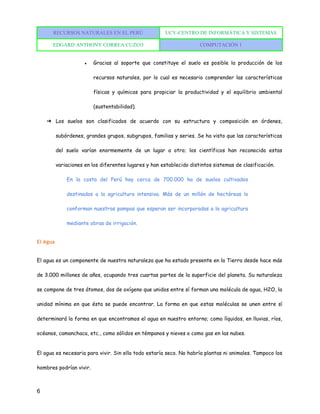 RECURSOS NATURALES EN EL PERÚ UCV-CENTRO DE INFORMÁTICA Y SISTEMAS
EDGARD ANTHONY CORREA CUZCO COMPUTACIÓN 1
6
● Gracias al soporte que constituye el suelo es posible la producción de los
recursos naturales, por lo cual es necesario comprender las características
físicas y químicas para propiciar la productividad y el equilibrio ambiental
(sustentabilidad).
➔ Los suelos son clasificados de acuerdo con su estructura y composición en órdenes,
subórdenes, grandes grupos, subgrupos, familias y series. Se ha visto que las características
del suelo varían enormemente de un lugar a otro; los científicos han reconocido estas
variaciones en los diferentes lugares y han establecido distintos sistemas de clasificación.
En la costa del Perú hay cerca de 700.000 ha de suelos cultivados
destinados a la agricultura intensiva. Más de un millón de hectáreas lo
conforman nuestras pampas que esperan ser incorporadas a la agricultura
mediante obras de irrigación.
El Agua
El agua es un componente de nuestra naturaleza que ha estado presente en la Tierra desde hace más
de 3.000 millones de años, ocupando tres cuartas partes de la superficie del planeta. Su naturaleza
se compone de tres átomos, dos de oxígeno que unidos entre sí forman una molécula de agua, H2O, la
unidad mínima en que ésta se puede encontrar. La forma en que estas moléculas se unen entre sí
determinará la forma en que encontramos el agua en nuestro entorno; como líquidos, en lluvias, ríos,
océanos, camanchaca, etc., como sólidos en témpanos y nieves o como gas en las nubes.
El agua es necesaria para vivir. Sin ella todo estaría seco. No habría plantas ni animales. Tampoco los
hombres podrían vivir.
 